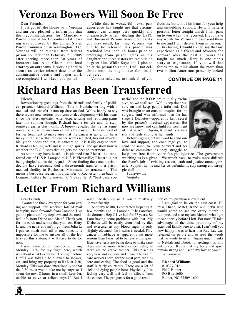 Veronza Bowers Will Soon Be Free  Dear Friends,  Ljust got off the phone with Veronza and am very pleased to inform you that the recommendation for Mandatory Parole made at his December 21t hear- ing was approved by the United States. Parole Commission in Washington, D.C. Veronza will be released from federal prison no later than February 21, 2005 afier serving more than 30 years of incarceration. Alan Chaset, the lead attorney on our teams, is working hard to secure an earlier reléase date once the administrative details and paper work are completed. 1 will keep you posted.  While this is wonderful news, past experience has taught me that cireum- stances can change very quickly and unexpectedly when dealing the USPC and Bureau of Prisons bureaucracies. As you may recall, last time Veronza was due to be released, his parole was rescinded less than 18 hours prior to emerging from prison gates as his daughter and thre sisters waited outside to greet him. While Kayo and I plan to be at the prison this time, I will not cel- ebrate until the hug I have for him is delivered.  Veronza asked me to thank all of you  from the bottom of his heart for your help and unyielding support. He will write personal letter tonight which 1 will pass on to you when it s received. If you have any words for Veronza, please send them to me and I will deliver them in person In closing, | would like to say that my experience as a friend and advocate for Veronza over the past 17 years has taught me_much. Here is one man’s story-or nightmare, if you will-that forces me to think about the more than two million Americans presently locked  CONTINUE ON PAGE 11  Richard Has Been Transferred  Friends, Revolutionary greetings from the friends and family of politi- cal prisoner Richard Williams! This is Netdahe writing with a medical and transfer status up-date on dad. We’re happy 10 say. there are no new serious problems or developments with his heart since the latest up-date. Afier experiencing and reporting pains. late this summer though, Richard had a testicle and its stem removed carler this month. A biopsy revealed that he has semi- noma, or a partial invasion of cells by cancer. He is in need of further treatment to make sure that the cancer is gone, but he is lucky in the sense that the cancer seems isolated, has not invaded his lymph nodes and that, as cancers go, it i fairly easy 10 treat Richard is feeling well and is in high spirits. The question now is. whether the B.O.P. sees that he gets the needed treatmen.  As some may have heard, it is planned that Richard be trans- ferred out of U S.P. Lompoc to US.P. Victorville; Richard is not being singled out in this regard. Since finding the cancer, prison doctors have recommended  three-month transfer to a prison medical facility in Rochester, Minnesota for treatment, = That means a best-case scenario s a transfer to Rochester, then back 1o  nario” and the B.O.P. are mutually exclu- sive, 50 we shall see. We’ll keep the pres- surc on and keep people informed. Dad was brought to an outside hospital for the sumery, and was informed that he has stage 2 Diabetes —apparently kept secret by the prison’s medical apparatus. But now we know, and can fight for treatment of that as well.  Again, Richard is a war- rior and feels strong as he mends.  Before signing off we want to send our love and suppori, and encourage you (o send the same, to Lynne Stewart and her defense commitee as they struggle to keep her free from Ashcrofistyle injustice. The government watching us is a given. We watch back, to make more difficult the State’s job of twisting reason, truth ‘and justice unrecogniz- able. Support Lynne and her co-defendants, stay strong and strug- gl on:  Venceremos!  Lompoc, before being moved to Victorville. A “best case sce- A  Vetdahe  Letter From Richard Williams  Dear Friends,  T’wanted to thank everyone for your car- ing and support. I’ve received lots of mail here plus some forwards from Lompoc. I’ve got the picture of my nephews and the med- ical info from Diane and Matef. Thank you for the cards and words that you sent Bty L and the news and info | got from Julia L. I got so much mail all at one time, it is impossible for me to answer all of the let- ters- so this statement will have to do for  T was taken out of Lompoc at 3 am, Monday, 11/8, for my flight here, which was about what I expected. The night before Lleft I was told I’d be aliowed 1o shower, eat, and bring my property to R+D at 7:30, Monday. This was done intentionally so that the 2:30 roust would take me by surprise. | spent the next § hours in a small Lear Jet, unable to move or relieve myself. But |  wasn’t beaten up so it was a relatively uneventful trip.  As to my health, I contracted Hepatiis A fow months ago in Lompoc. It has awaken the dormant Hep C I’ve had for 27 years. So Lam having some problems with that. My Diabetes will be casily controlled by diet and exercise, as my blood sugar is only slightly elevated. No Insulin is needed. The cancer | hadhave is apparently no more erious than | was led to believe at Lompoc. Extensive tests are being done to make surc there are no more active cancer cells, as there are no active tumors. This place is very new and modern and clean. The health care workers here, for the most part,are sin- cere and caring. The food is good and the staffis fairly courteous. There are a lot of sick and dying people here. Physically, I’m feeling very well and feel no affects from the cancer. The prognosis for a good resolu-  tion of my problem is excellent T’am glad to be on the east coast, I’ll miss Diane, Matef, Kano and Seku who would come 1o see me every month in Lompoc, and also my son Richard who I got 10 sce shortly before 1 Left. For now I’ll take advantage of the close proximity of my extended family here to visit. | can’t ell you how happy | was to hear that Ray Luc was released on parole and to read the words that he wrote to s all. Again much thanks to Netdah and Brook for getting this info out to you. Know that my body and spirit Femain strong and I send my love to you al. Venceremos!  Richard Williams #10377-016  FMC Buter  PO Box 1600  Butner, NC 27509-1600  R  